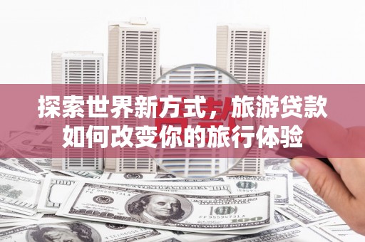 寿宁探索世界新方式，旅游贷款如何改变你的旅行体验