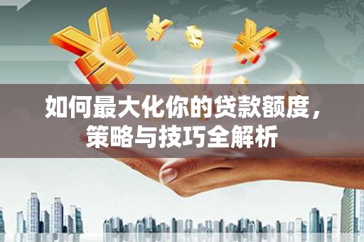 洛阳如何最大化你的贷款额度，策略与技巧全解析