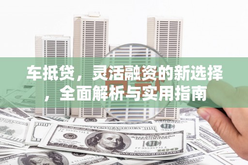 朔城车抵贷，灵活融资的新选择，全面解析与实用指南